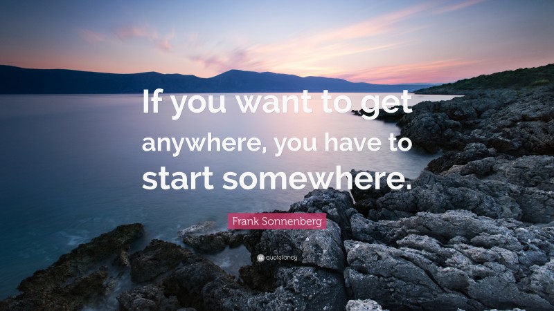 Frank Sonnenberg Quote: “If you want to get anywhere, you have to start somewhere.”