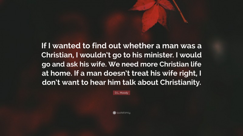 D.L. Moody Quote: “If I wanted to find out whether a man was a Christian, I wouldn’t go to his minister. I would go and ask his wife. We need more Christian life at home. If a man doesn’t treat his wife right, I don’t want to hear him talk about Christianity.”