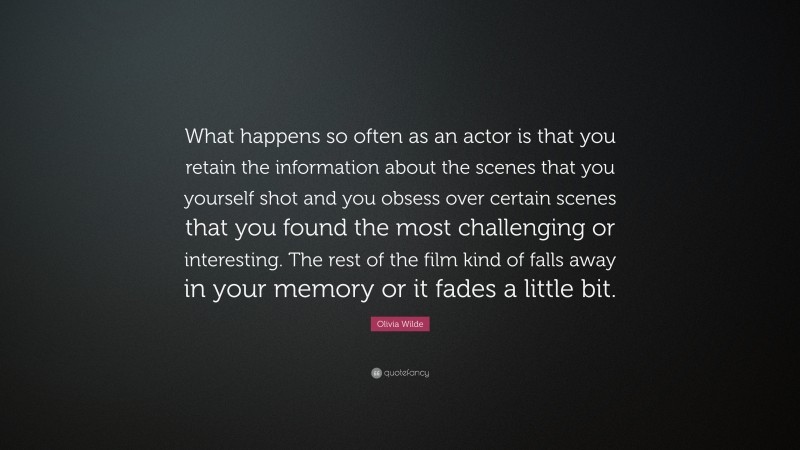 Olivia Wilde Quote: “What happens so often as an actor is that you retain the information about the scenes that you yourself shot and you obsess over certain scenes that you found the most challenging or interesting. The rest of the film kind of falls away in your memory or it fades a little bit.”
