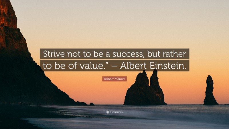 Robert Maurer Quote: “Strive not to be a success, but rather to be of value.” – Albert Einstein.”