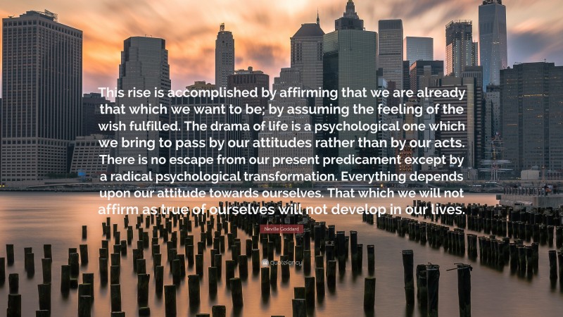 Neville Goddard Quote: “This rise is accomplished by affirming that we are already that which we want to be; by assuming the feeling of the wish fulfilled. The drama of life is a psychological one which we bring to pass by our attitudes rather than by our acts. There is no escape from our present predicament except by a radical psychological transformation. Everything depends upon our attitude towards ourselves. That which we will not affirm as true of ourselves will not develop in our lives.”