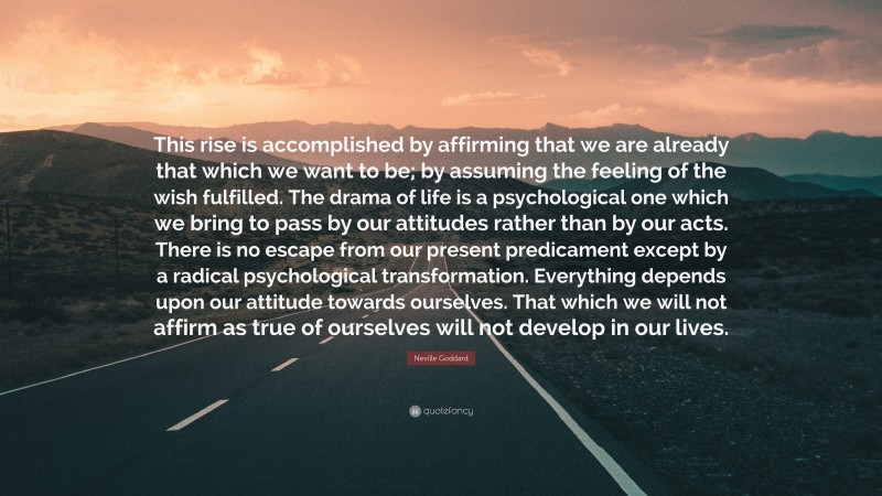 Neville Goddard Quote: “This rise is accomplished by affirming that we are already that which we want to be; by assuming the feeling of the wish fulfilled. The drama of life is a psychological one which we bring to pass by our attitudes rather than by our acts. There is no escape from our present predicament except by a radical psychological transformation. Everything depends upon our attitude towards ourselves. That which we will not affirm as true of ourselves will not develop in our lives.”