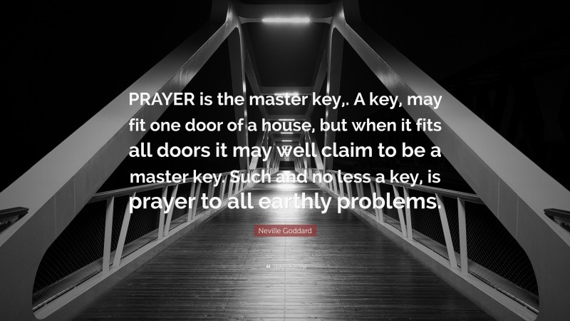 Neville Goddard Quote: “PRAYER is the master key,. A key, may fit one door of a house, but when it fits all doors it may well claim to be a master key. Such and no less a key, is prayer to all earthly problems.”