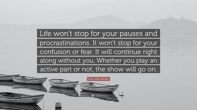 Gary John Bishop Quote: “Life won’t stop for your pauses and procrastinations. It won’t stop for your confusion or fear. It will continue right along without you. Whether you play an active part or not, the show will go on.”