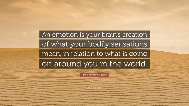 Lisa Feldman Barrett Quote: “An emotion is your brain’s creation of what your bodily sensations mean, in relation to what is going on around you in the world.”
