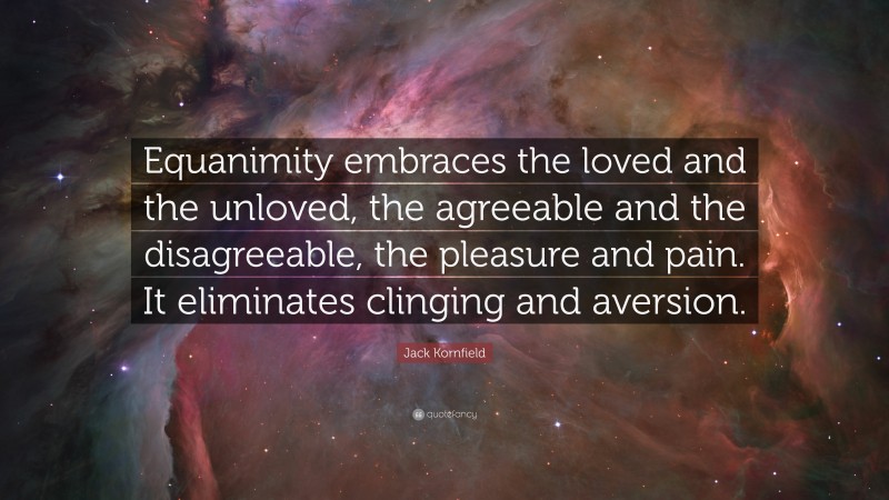 Jack Kornfield Quote: “Equanimity embraces the loved and the unloved, the agreeable and the disagreeable, the pleasure and pain. It eliminates clinging and aversion.”