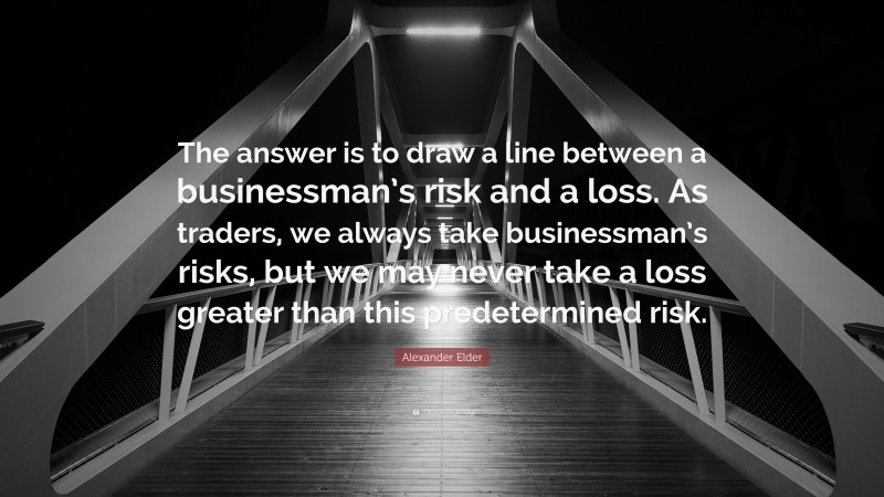 Alexander Elder Quote: “The answer is to draw a line between a businessman’s risk and a loss. As traders, we always take businessman’s risks, but we may never take a loss greater than this predetermined risk.”