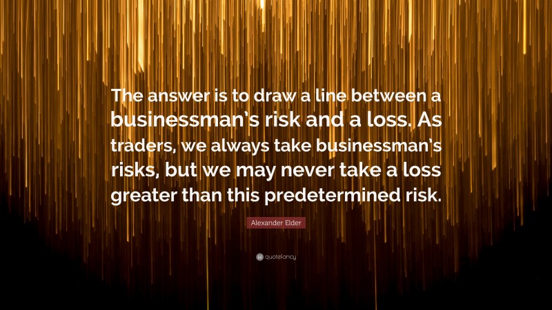 Alexander Elder Quote: “The answer is to draw a line between a businessman’s risk and a loss. As traders, we always take businessman’s risks, but we may never take a loss greater than this predetermined risk.”