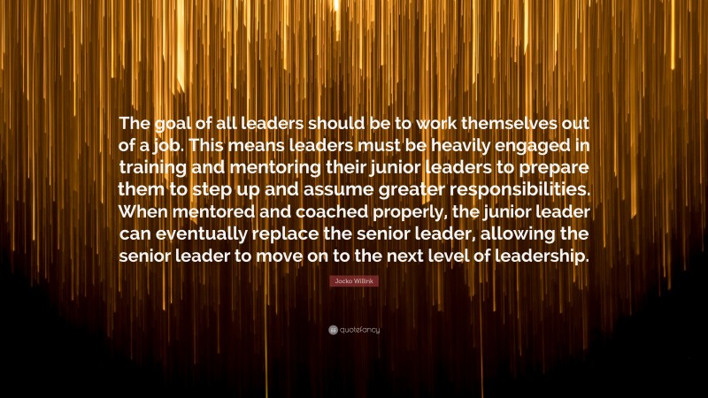 Jocko Willink Quote: “The goal of all leaders should be to work themselves out of a job. This means leaders must be heavily engaged in training and mentoring their junior leaders to prepare them to step up and assume greater responsibilities. When mentored and coached properly, the junior leader can eventually replace the senior leader, allowing the senior leader to move on to the next level of leadership.”