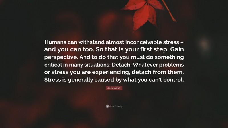 Jocko Willink Quote: “Humans can withstand almost inconceivable stress – and you can too. So that is your first step: Gain perspective. And to do that you must do something critical in many situations: Detach. Whatever problems or stress you are experiencing, detach from them. Stress is generally caused by what you can’t control.”