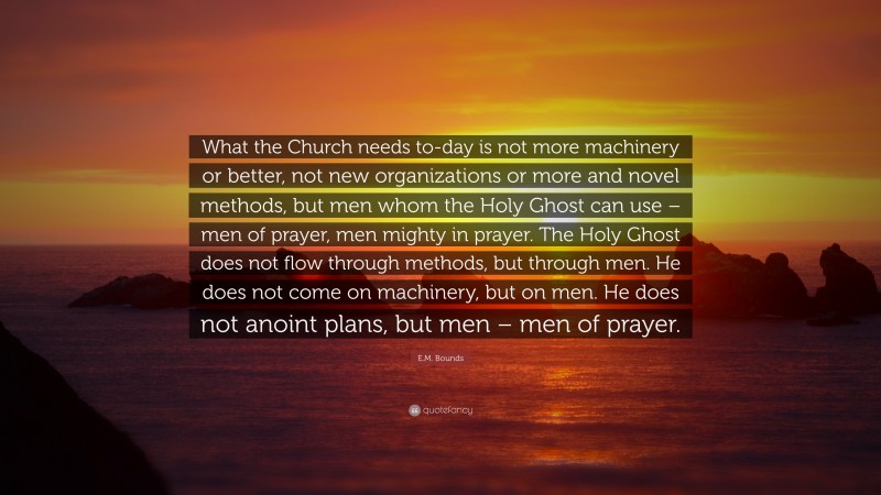 E.M. Bounds Quote: “What the Church needs to-day is not more machinery or better, not new organizations or more and novel methods, but men whom the Holy Ghost can use – men of prayer, men mighty in prayer. The Holy Ghost does not flow through methods, but through men. He does not come on machinery, but on men. He does not anoint plans, but men – men of prayer.”