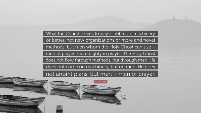 E.M. Bounds Quote: “What the Church needs to-day is not more machinery or better, not new organizations or more and novel methods, but men whom the Holy Ghost can use – men of prayer, men mighty in prayer. The Holy Ghost does not flow through methods, but through men. He does not come on machinery, but on men. He does not anoint plans, but men – men of prayer.”