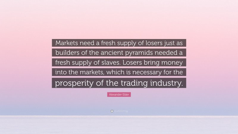 Alexander Elder Quote: “Markets need a fresh supply of losers just as builders of the ancient pyramids needed a fresh supply of slaves. Losers bring money into the markets, which is necessary for the prosperity of the trading industry.”