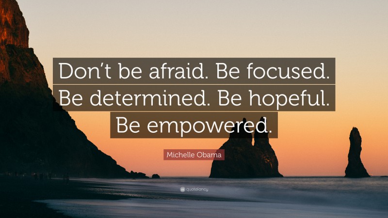 Michelle Obama Quote: “Don’t be afraid. Be focused. Be determined. Be hopeful. Be empowered.”