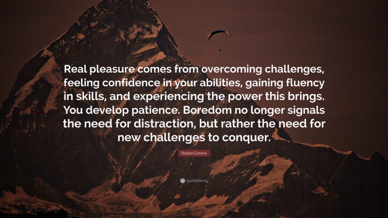 Robert Greene Quote: “Real pleasure comes from overcoming challenges, feeling confidence in your abilities, gaining fluency in skills, and experiencing the power this brings. You develop patience. Boredom no longer signals the need for distraction, but rather the need for new challenges to conquer.”