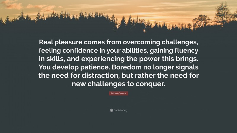 Robert Greene Quote: “Real pleasure comes from overcoming challenges, feeling confidence in your abilities, gaining fluency in skills, and experiencing the power this brings. You develop patience. Boredom no longer signals the need for distraction, but rather the need for new challenges to conquer.”