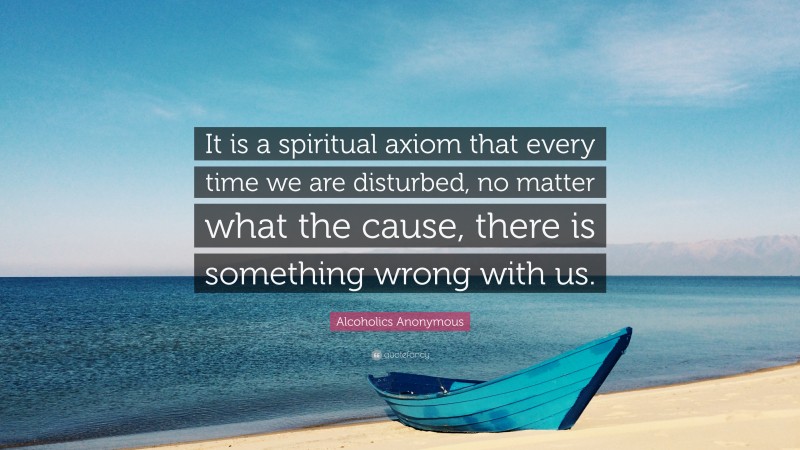 Alcoholics Anonymous Quote: “It is a spiritual axiom that every time we are disturbed, no matter what the cause, there is something wrong with us.”
