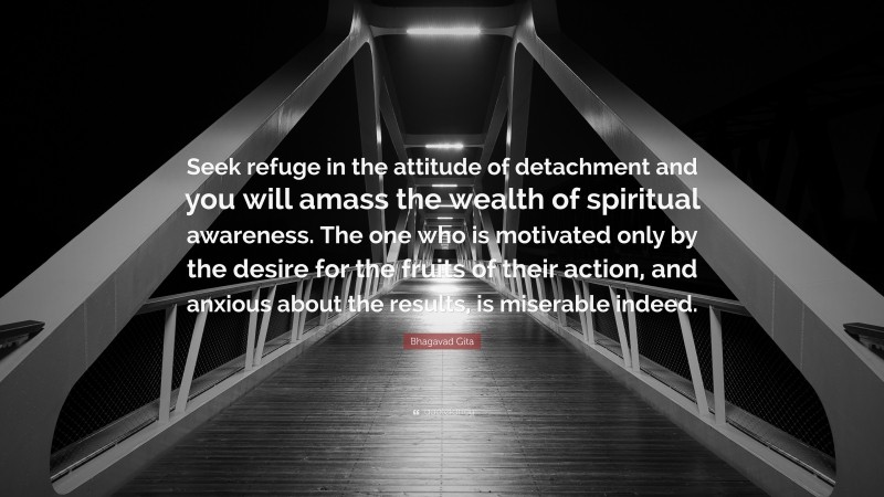 Bhagavad Gita Quote: “Seek refuge in the attitude of detachment and you will amass the wealth of spiritual awareness. The one who is motivated only by the desire for the fruits of their action, and anxious about the results, is miserable indeed.”