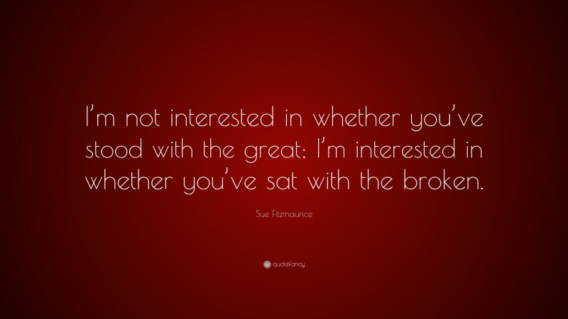 Sue Fitzmaurice Quote: “I’m not interested in whether you’ve stood with the great; I’m interested in whether you’ve sat with the broken.”
