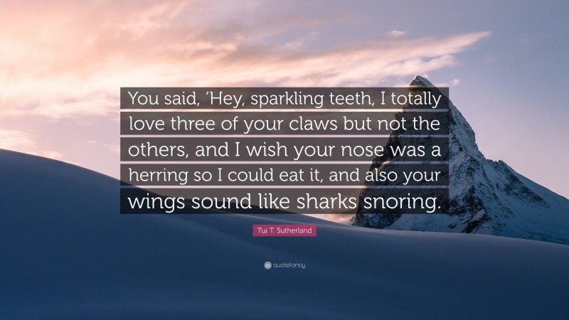 Tui T. Sutherland Quote: “You said, ‘Hey, sparkling teeth, I totally love three of your claws but not the others, and I wish your nose was a herring so I could eat it, and also your wings sound like sharks snoring.”
