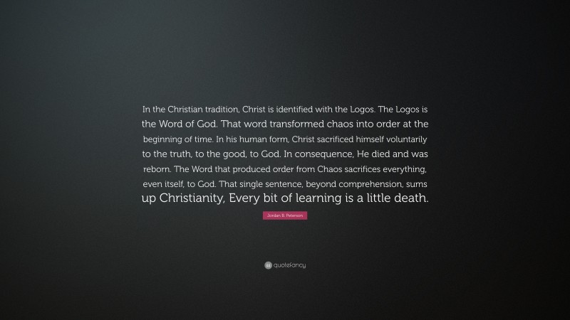 Jordan B. Peterson Quote: “In the Christian tradition, Christ is identified with the Logos. The Logos is the Word of God. That word transformed chaos into order at the beginning of time. In his human form, Christ sacrificed himself voluntarily to the truth, to the good, to God. In consequence, He died and was reborn. The Word that produced order from Chaos sacrifices everything, even itself, to God. That single sentence, beyond comprehension, sums up Christianity, Every bit of learning is a little death.”