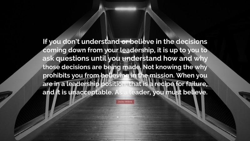 Jocko Willink Quote: “If you don’t understand or believe in the decisions coming down from your leadership, it is up to you to ask questions until you understand how and why those decisions are being made. Not knowing the why prohibits you from believing in the mission. When you are in a leadership position, that is a recipe for failure, and it is unacceptable. As a leader, you must believe.”