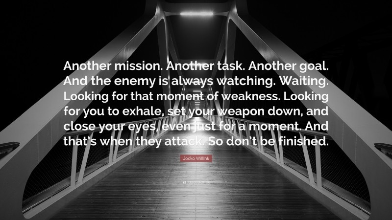 Jocko Willink Quote: “Another mission. Another task. Another goal. And the enemy is always watching. Waiting. Looking for that moment of weakness. Looking for you to exhale, set your weapon down, and close your eyes, even just for a moment. And that’s when they attack. So don’t be finished.”