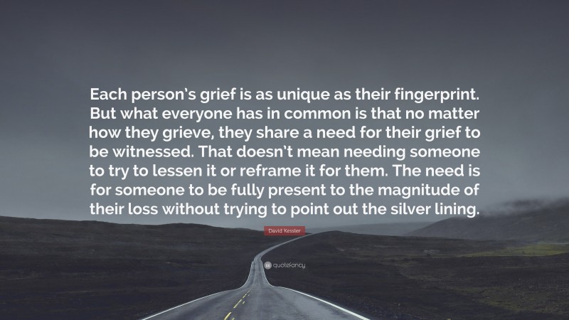 David Kessler Quote: “Each person’s grief is as unique as their fingerprint. But what everyone has in common is that no matter how they grieve, they share a need for their grief to be witnessed. That doesn’t mean needing someone to try to lessen it or reframe it for them. The need is for someone to be fully present to the magnitude of their loss without trying to point out the silver lining.”