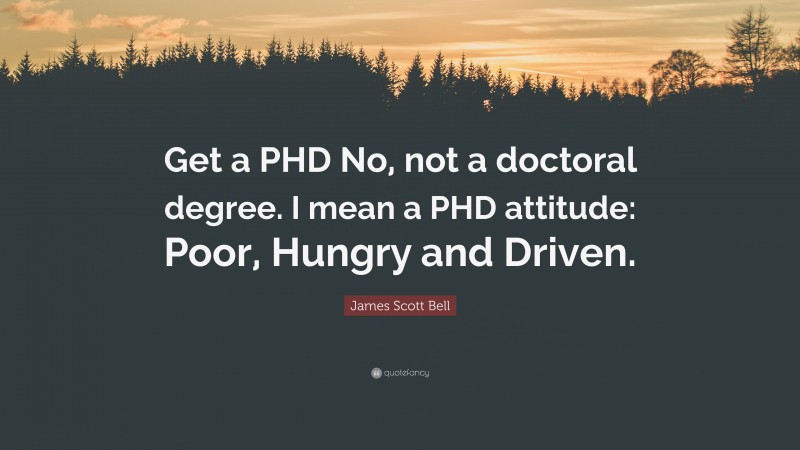 James Scott Bell Quote: “Get a PHD No, not a doctoral degree. I mean a PHD attitude: Poor, Hungry and Driven.”
