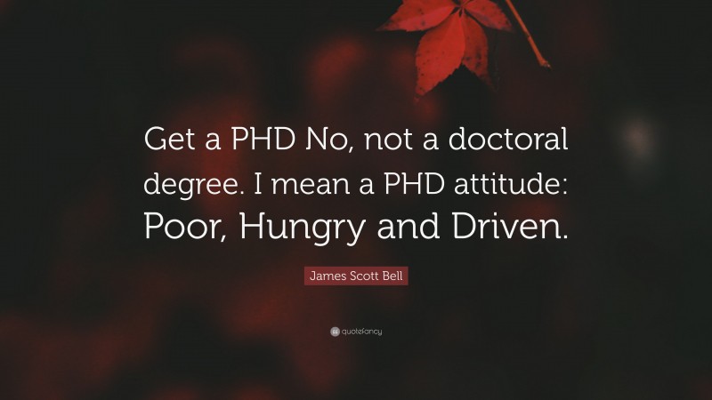 James Scott Bell Quote: “Get a PHD No, not a doctoral degree. I mean a PHD attitude: Poor, Hungry and Driven.”