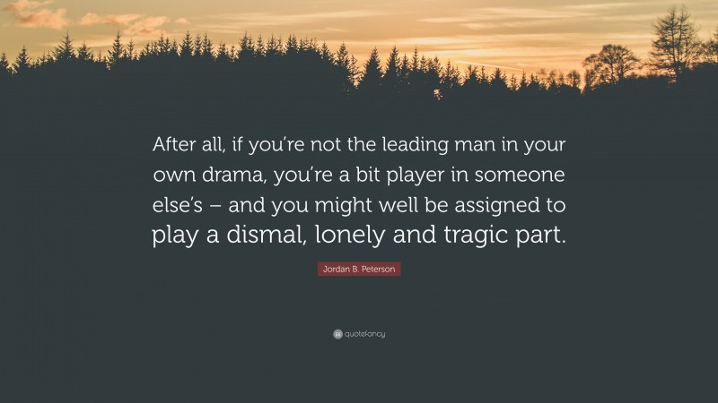 Jordan B. Peterson Quote: “After all, if you’re not the leading man in your own drama, you’re a bit player in someone else’s – and you might well be assigned to play a dismal, lonely and tragic part.”