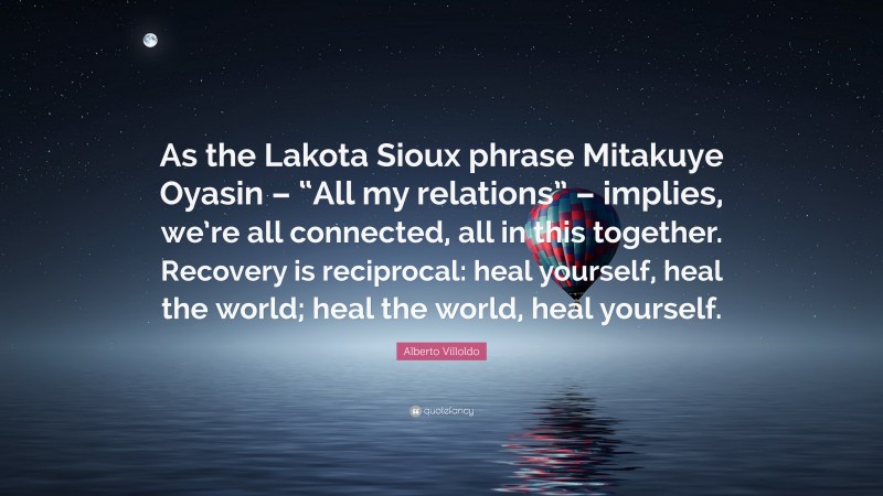 Alberto Villoldo Quote: “As the Lakota Sioux phrase Mitakuye Oyasin – “All my relations” – implies, we’re all connected, all in this together. Recovery is reciprocal: heal yourself, heal the world; heal the world, heal yourself.”