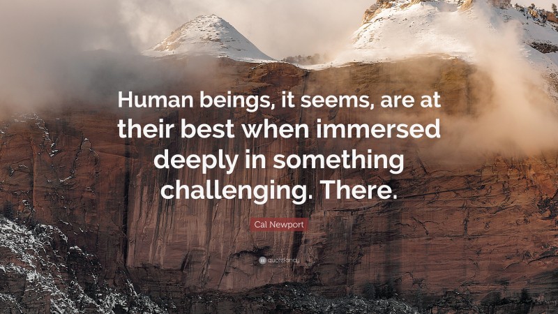 Cal Newport Quote: “Human beings, it seems, are at their best when immersed deeply in something challenging. There.”