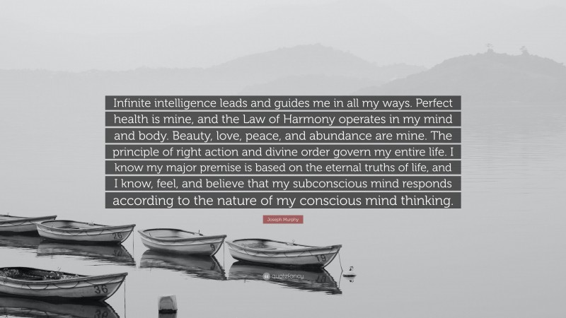 Joseph Murphy Quote: “Infinite intelligence leads and guides me in all my ways. Perfect health is mine, and the Law of Harmony operates in my mind and body. Beauty, love, peace, and abundance are mine. The principle of right action and divine order govern my entire life. I know my major premise is based on the eternal truths of life, and I know, feel, and believe that my subconscious mind responds according to the nature of my conscious mind thinking.”