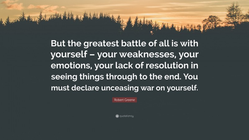 Robert Greene Quote: “But the greatest battle of all is with yourself – your weaknesses, your emotions, your lack of resolution in seeing things through to the end. You must declare unceasing war on yourself.”