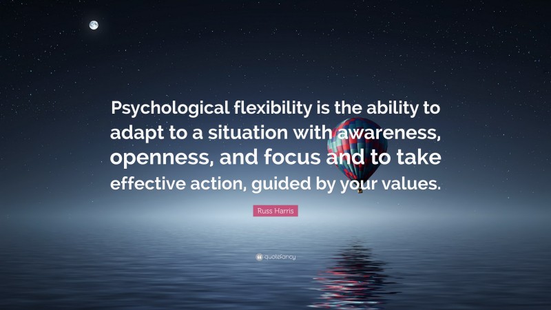 Russ Harris Quote: “Psychological flexibility is the ability to adapt to a situation with awareness, openness, and focus and to take effective action, guided by your values.”