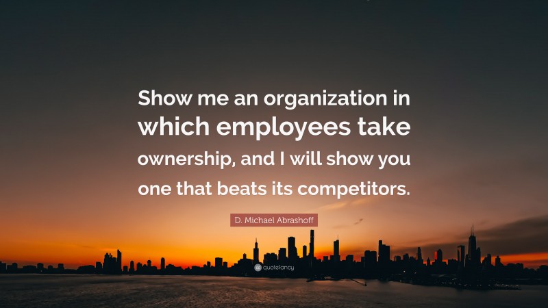 D. Michael Abrashoff Quote: “Show me an organization in which employees take ownership, and I will show you one that beats its competitors.”