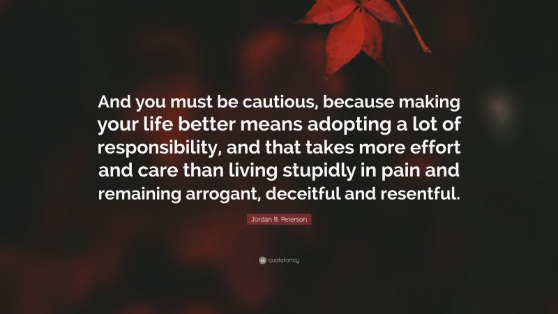 Jordan B. Peterson Quote: “And you must be cautious, because making your life better means adopting a lot of responsibility, and that takes more effort and care than living stupidly in pain and remaining arrogant, deceitful and resentful.”