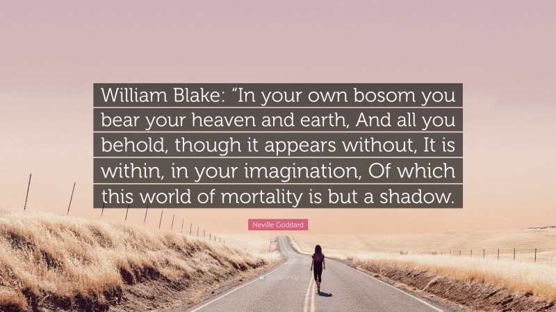 Neville Goddard Quote: “William Blake: “In your own bosom you bear your heaven and earth, And all you behold, though it appears without, It is within, in your imagination, Of which this world of mortality is but a shadow.”