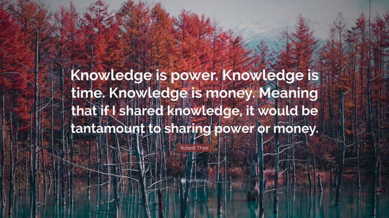 Robert Thier Quote: “Knowledge is power. Knowledge is time. Knowledge is money. Meaning that if I shared knowledge, it would be tantamount to sharing power or money.”