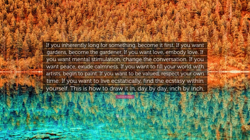 Victoria Erickson Quote: “If you inherently long for something, become it first. If you want gardens, become the gardener. If you want love, embody love. If you want mental stimulation, change the conversation. If you want peace, exude calmness. If you want to fill your world with artists, begin to paint. If you want to be valued, respect your own time. If you want to live ecstatically, find the ecstasy within yourself. This is how to draw it in, day by day, inch by inch.”