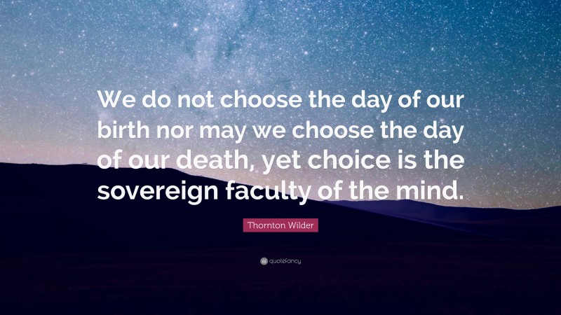 Thornton Wilder Quote: “We do not choose the day of our birth nor may we choose the day of our death, yet choice is the sovereign faculty of the mind.”