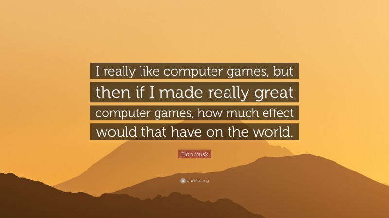 Elon Musk Quote: “I really like computer games, but then if I made really great computer games, how much effect would that have on the world.”
