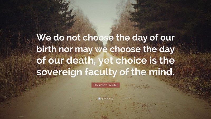 Thornton Wilder Quote: “We do not choose the day of our birth nor may we choose the day of our death, yet choice is the sovereign faculty of the mind.”