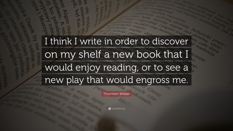 Thornton Wilder Quote: “I think I write in order to discover on my shelf a new book that I would enjoy reading, or to see a new play that would engross me.”