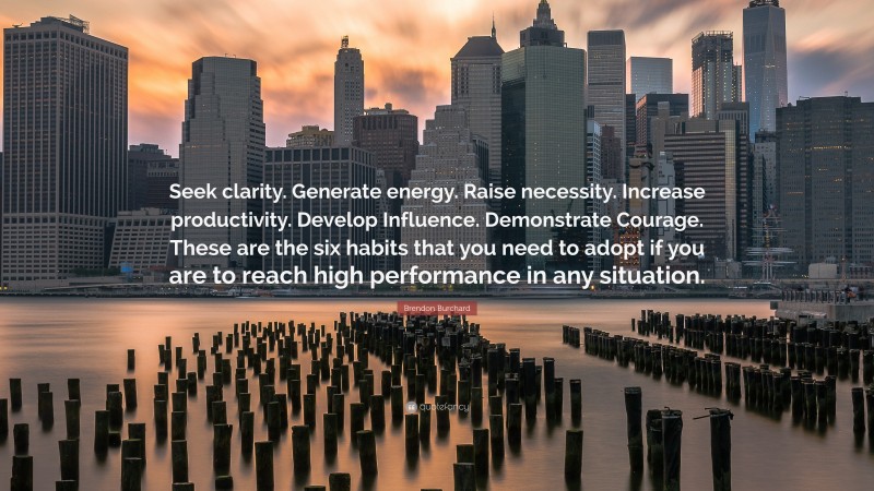 Brendon Burchard Quote: “Seek clarity. Generate energy. Raise necessity. Increase productivity. Develop Influence. Demonstrate Courage. These are the six habits that you need to adopt if you are to reach high performance in any situation.”