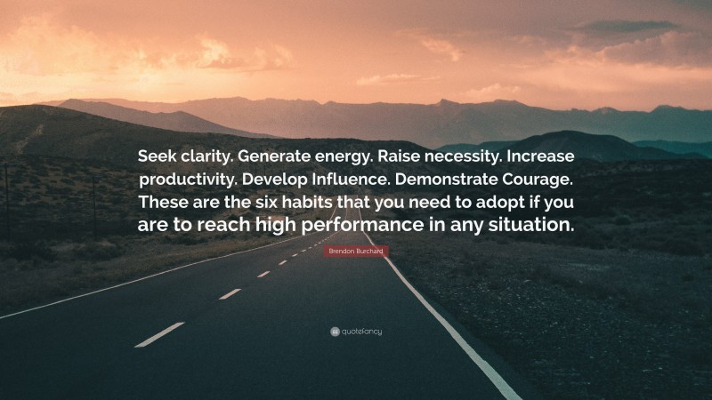 Brendon Burchard Quote: “Seek clarity. Generate energy. Raise necessity. Increase productivity. Develop Influence. Demonstrate Courage. These are the six habits that you need to adopt if you are to reach high performance in any situation.”