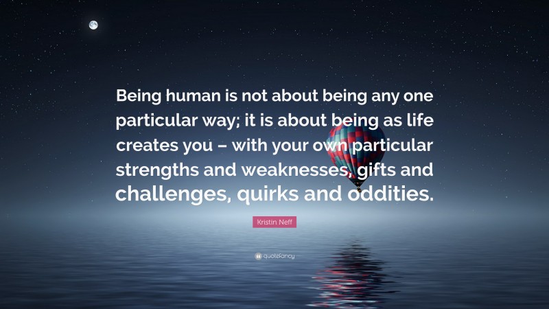 Kristin Neff Quote: “Being human is not about being any one particular way; it is about being as life creates you – with your own particular strengths and weaknesses, gifts and challenges, quirks and oddities.”