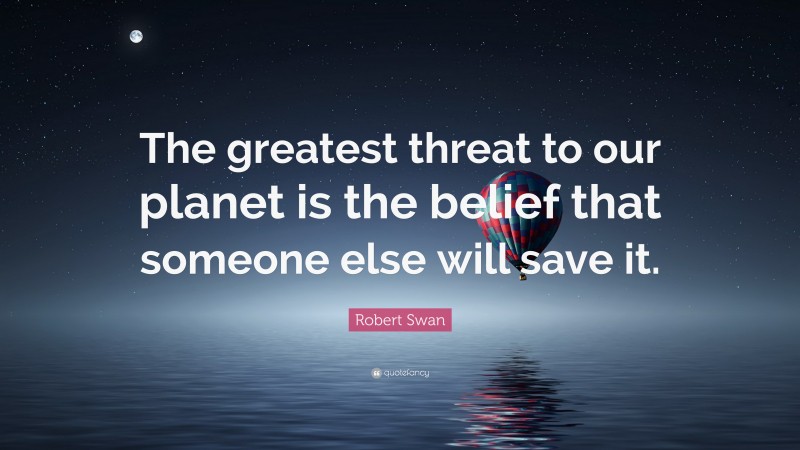 Robert Swan Quote: “The greatest threat to our planet is the belief that someone else will save it.”