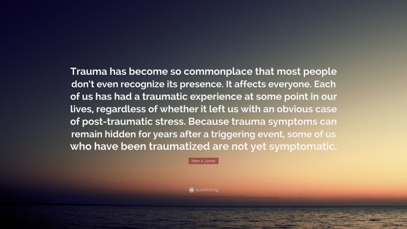 Peter A. Levine Quote: “Trauma has become so commonplace that most people don’t even recognize its presence. It affects everyone. Each of us has had a traumatic experience at some point in our lives, regardless of whether it left us with an obvious case of post-traumatic stress. Because trauma symptoms can remain hidden for years after a triggering event, some of us who have been traumatized are not yet symptomatic.”